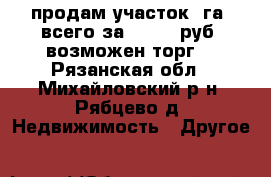 продам участок 1га. всего за 1000000руб. возможен торг. - Рязанская обл., Михайловский р-н, Рябцево д. Недвижимость » Другое   